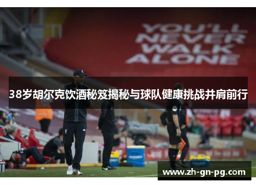 38岁胡尔克饮酒秘笈揭秘与球队健康挑战并肩前行