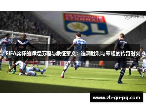 FIFA奖杯的辉煌历程与象征意义：追溯胜利与荣耀的传奇时刻