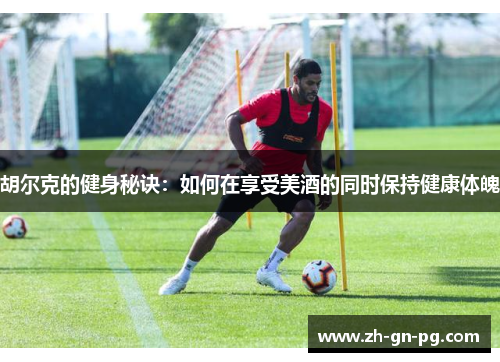 胡尔克的健身秘诀:如何在享受美酒的同时保持健康体魄 胡尔克的健身秘诀:如何在享受美酒的同时保持健康体魄