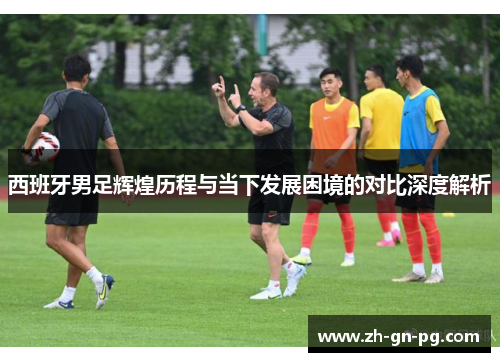 西班牙男足辉煌历程与当下发展困境的对比深度解析