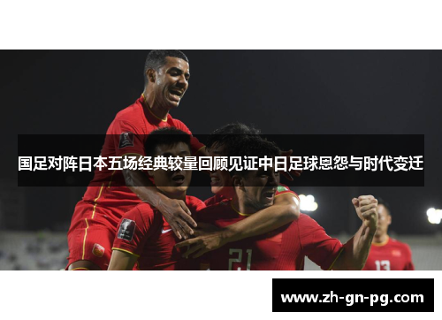 国足对阵日本五场经典较量回顾见证中日足球恩怨与时代变迁