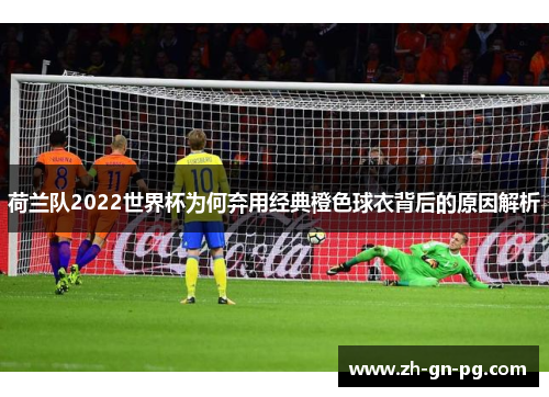 荷兰队2022世界杯为何弃用经典橙色球衣背后的原因解析