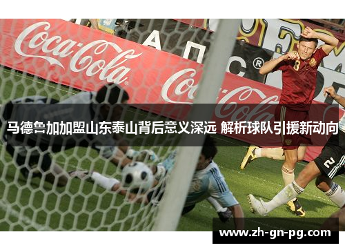 马德鲁加加盟山东泰山背后意义深远 解析球队引援新动向