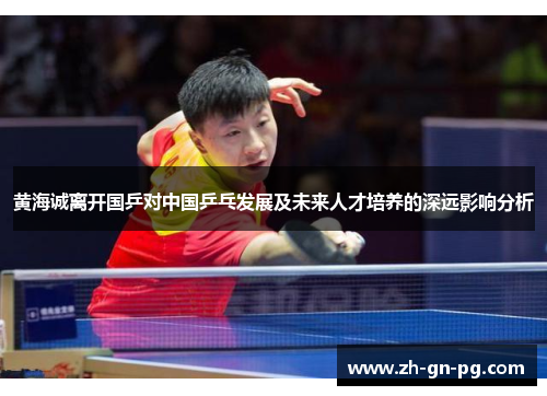 黄海诚离开国乒对中国乒乓发展及未来人才培养的深远影响分析