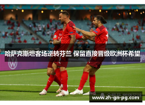哈萨克斯坦客场逆转芬兰 保留直接晋级欧洲杯希望 哈萨克斯坦客场逆转芬兰 保留直接晋级欧洲杯希望