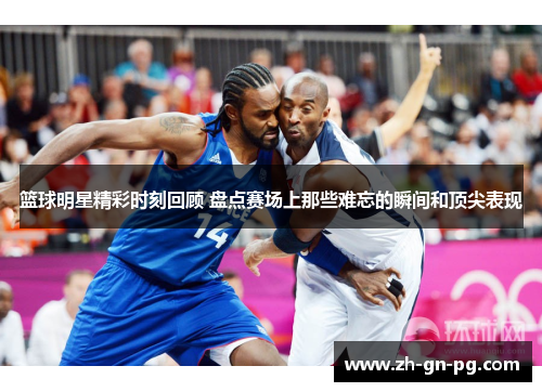 篮球明星精彩时刻回顾 盘点赛场上那些难忘的瞬间和顶尖表现 篮球明星精彩时刻回顾 盘点赛场上那些难忘的瞬间和顶尖表现