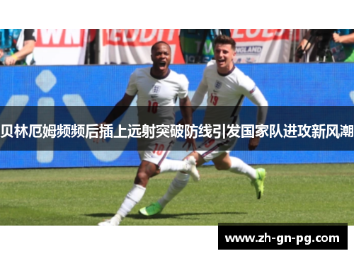 贝林厄姆频频后插上远射突破防线引发国家队进攻新风潮
