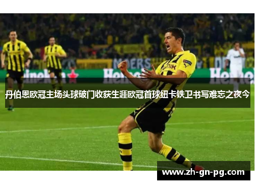 丹伯恩欧冠主场头球破门收获生涯欧冠首球纽卡铁卫书写难忘之夜今