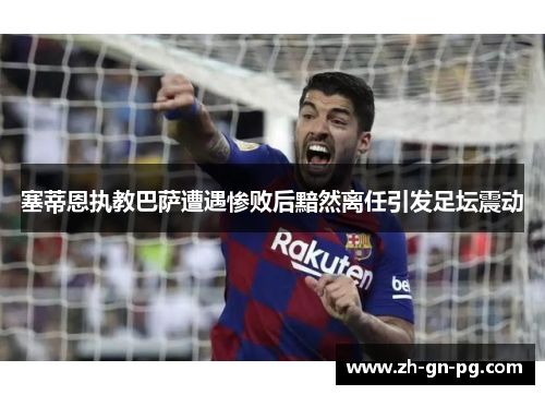 塞蒂恩执教巴萨遭遇惨败后黯然离任引发足坛震动 塞蒂恩执教巴萨遭遇惨败后黯然离任引发足坛震动